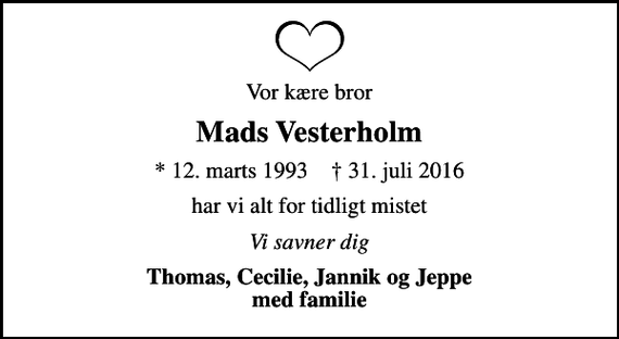 <p>Vor kære bror<br />Mads Vesterholm<br />* 12. marts 1993 ✝ 31. juli 2016<br />har vi alt for tidligt mistet<br />Vi savner dig<br />Thomas, Cecilie, Jannik og Jeppe med familie</p>