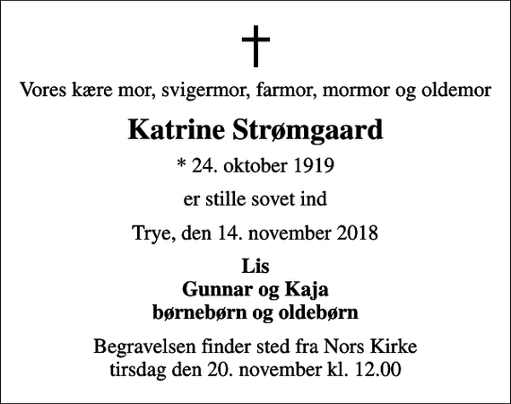 <p>Vores kære mor, svigermor, farmor, mormor og oldemor<br />Katrine Strømgaard<br />* 24. oktober 1919<br />er stille sovet ind<br />Trye, den 14. november 2018<br />Lis Gunnar og Kaja børnebørn og oldebørn<br />Begravelsen finder sted fra Nors Kirke tirsdag den 20. november kl. 12.00</p>