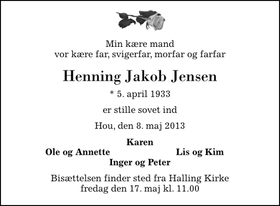 <p>Min kære mand vor kære far, svigerfar, morfar og farfar<br />Henning Jakob Jensen<br />* 5. april 1933<br />er stille sovet ind<br />Hou, den 8. maj 2013<br />Karen<br />Ole og Annette<br />Lis og Kim<br />Bisættelsen finder sted fra Halling Kirke fredag den 17. maj kl. 11.00</p>