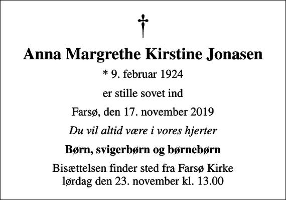 <p>Anna Margrethe Kirstine Jonasen<br />* 9. februar 1924<br />er stille sovet ind<br />Farsø, den 17. november 2019<br />Du vil altid være i vores hjerter<br />Børn, svigerbørn og børnebørn<br />Bisættelsen finder sted fra Farsø Kirke lørdag den 23. november kl. 13.00</p>