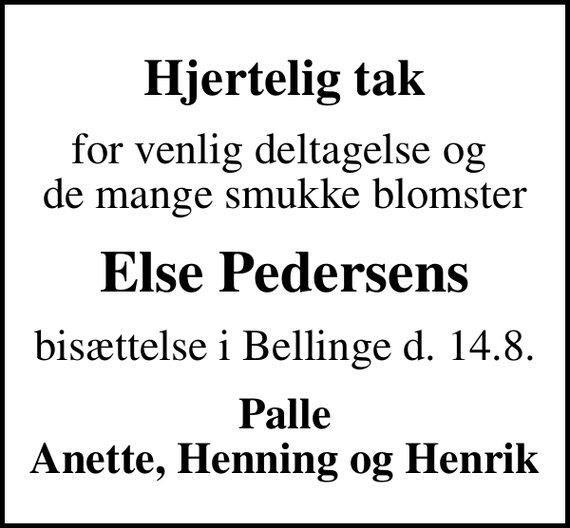 <p>Hjertelig tak<br />for venlig deltagelse og de mange smukke blomster<br />Else Pedersens<br />bisættelse i Bellinge d. 14.8.<br />Palle Anette, Henning og Henrik</p>
