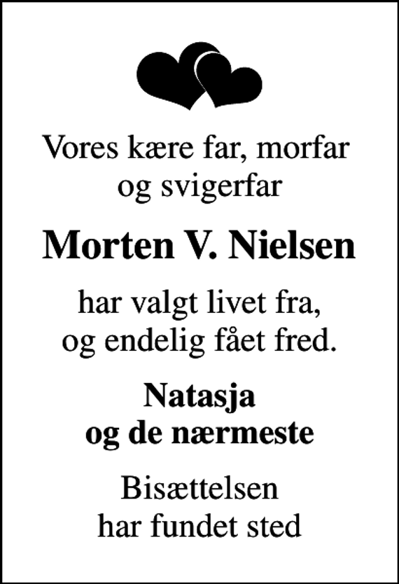 <p>Vores kære far, morfar og svigerfar<br />Morten V. Nielsen<br />har valgt livet fra, og endelig fået fred.<br />Natasja og de nærmeste<br />Bisættelsen har fundet sted</p>