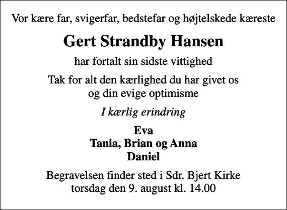 <p>Vor kære far, svigerfar, bedstefar og højtelskede kæreste<br />Gert Strandby Hansen<br />har fortalt sin sidste vittighed<br />Tak for alt den kærlighed du har givet os og din evige optimisme<br />I kærlig erindring<br />Eva Tania, Brian og Anna Daniel<br />Begravelsen finder sted i Sdr. Bjert Kirke torsdag den 9. august kl. 14.00</p>