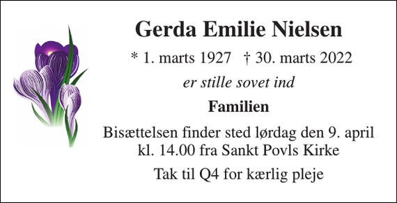 <p>Gerda Emilie Nielsen​<br />*​ 1. marts 1927<br />✝​ 30. marts 2022​<br />er stille sovet ind<br />Familien<br />Bisættelsen finder sted lørdag den 9. april kl. 14.00 fra Sankt Povls Kirke<br />Tak til Q4 for kærlig pleje</p>