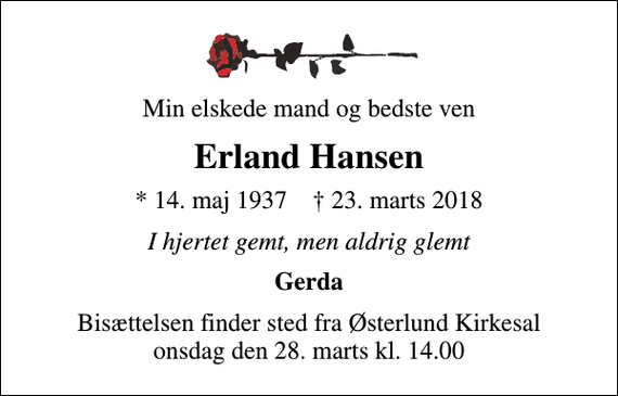 <p>Min elskede mand og bedste ven<br />Erland Hansen<br />* 14. maj 1937 ✝ 23. marts 2018<br />I hjertet gemt, men aldrig glemt<br />Gerda<br />Bisættelsen finder sted fra Østerlund Kirkesal onsdag den 28. marts kl. 14.00</p>