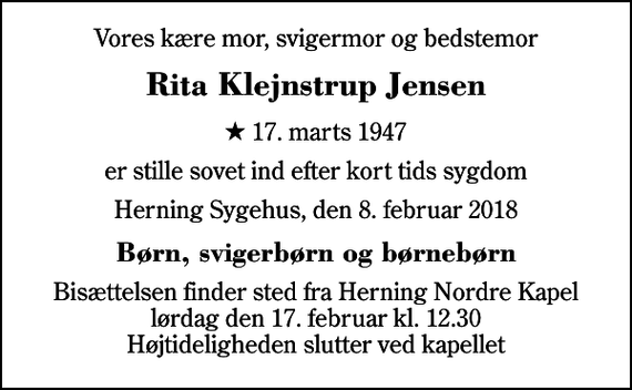 <p>Vores kære mor, svigermor og bedstemor<br />Rita Klejnstrup Jensen<br />* 17. marts 1947<br />er stille sovet ind efter kort tids sygdom<br />Herning Sygehus, den 8. februar 2018<br />Børn, svigerbørn og børnebørn<br />Bisættelsen finder sted fra Herning Nordre Kapel lørdag den 17. februar kl. 12.30 Højtideligheden slutter ved kapellet</p>