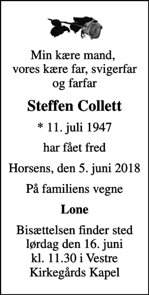<p>Min kære mand, vores kære far, svigerfar og farfar<br />Steffen Collett<br />* 11. juli 1947<br />har fået fred<br />Horsens, den 5. juni 2018<br />På familiens vegne<br />Lone<br />Bisættelsen finder sted lørdag den 16. juni kl. 11.30 i Vestre Kirkegårds Kapel</p>