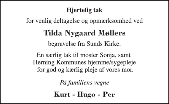 <p>Hjertelig tak<br />for venlig deltagelse og opmærksomhed ved<br />Tilda Nygaard Møllers<br />begravelse fra Sunds Kirke.<br />En særlig tak til moster Sonja, samt Herning Kommunes hjemme/sygepleje for god og kærlig pleje af vores mor.<br />På familiens vegne<br />Kurt - Hugo - Per</p>