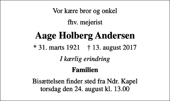 <p>Vor kære bror og onkel<br />fhv. mejerist<br />Aage Holberg Andersen<br />* 31. marts 1921 ✝ 13. august 2017<br />I kærlig erindring<br />Familien<br />Bisættelsen finder sted fra Ndr. Kapel torsdag den 24. august kl. 13.00</p>
