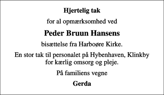 <p>Hjertelig tak<br />for al opmærksomhed ved<br />Peder Bruun Hansens<br />bisættelse fra Harboøre Kirke.<br />En stor tak til personalet på Hybenhaven, Klinkby for kærlig omsorg og pleje.<br />På familiens vegne<br />Gerda</p>