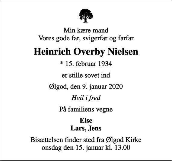 <p>Min kære mand Vores gode far, svigerfar og farfar<br />Heinrich Overby Nielsen<br />* 15. februar 1934<br />er stille sovet ind<br />Ølgod, den 9. januar 2020<br />Hvil i fred<br />På familiens vegne<br />Else Lars, Jens<br />Bisættelsen finder sted fra Ølgod Kirke onsdag den 15. januar kl. 13.00</p>