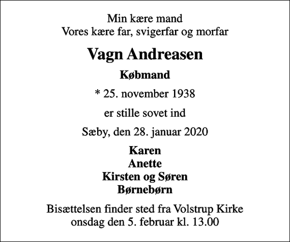 <p>Min kære mand Vores kære far, svigerfar og morfar<br />Vagn Andreasen<br />Købmand<br />* 25. november 1938<br />er stille sovet ind<br />Sæby, den 28. januar 2020<br />Karen Anette Kirsten og Søren Børnebørn<br />Bisættelsen finder sted fra Volstrup Kirke onsdag den 5. februar kl. 13.00</p>