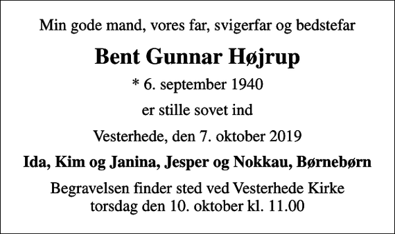 <p>Min gode mand, vores far, svigerfar og bedstefar<br />Bent Gunnar Højrup<br />* 6. september 1940<br />er stille sovet ind<br />Vesterhede, den 7. oktober 2019<br />Ida, Kim og Janina, Jesper og Nokkau, Børnebørn<br />Begravelsen finder sted ved Vesterhede Kirke torsdag den 10. oktober kl. 11.00</p>