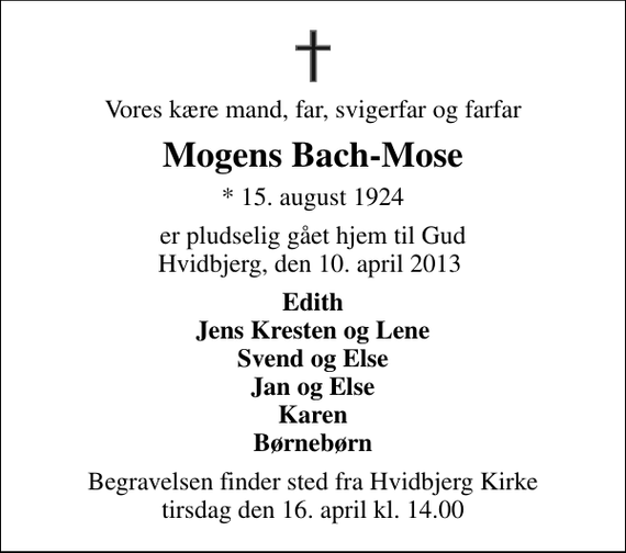 <p>Vores kære mand, far, svigerfar og farfar<br />Mogens Bach-Mose<br />* 15. august 1924<br />er pludselig gået hjem til Gud Hvidbjerg, den 10. april 2013<br />Edith Jens Kresten og Lene Svend og Else Jan og Else Karen Børnebørn<br />Begravelsen finder sted fra Hvidbjerg Kirke tirsdag den 16. april kl. 14.00</p>