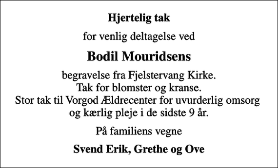 <p>Hjertelig tak<br />for venlig deltagelse ved<br />Bodil Mouridsens<br />begravelse fra Fjelstervang Kirke. Tak for blomster og kranse. Stor tak til Vorgod Ældrecenter for uvurderlig omsorg og kærlig pleje i de sidste 9 år.<br />På familiens vegne<br />Svend Erik, Grethe og Ove</p>