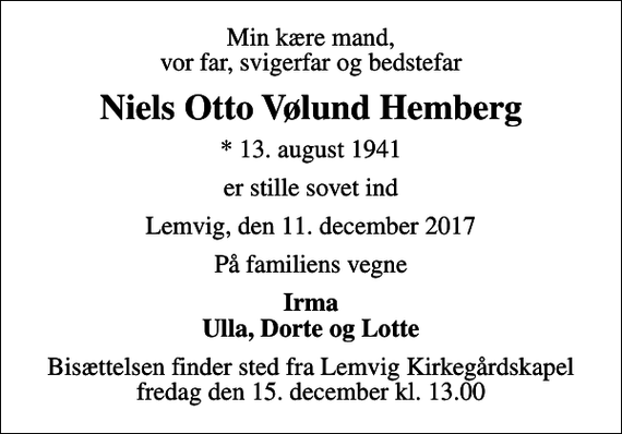<p>Min kære mand, vor far, svigerfar og bedstefar<br />Niels Otto Vølund Hemberg<br />* 13. august 1941<br />er stille sovet ind<br />Lemvig, den 11. december 2017<br />På familiens vegne<br />Irma Ulla, Dorte og Lotte<br />Bisættelsen finder sted fra Lemvig Kirkegårdskapel fredag den 15. december kl. 13.00</p>