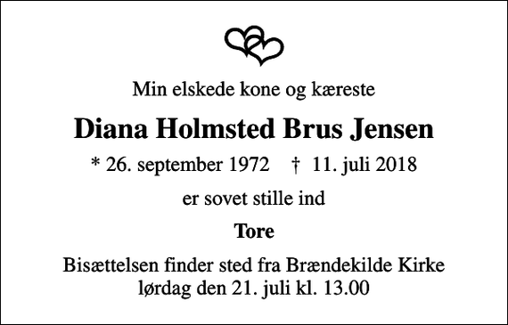 <p>Min elskede kone og kæreste<br />Diana Holmsted Brus Jensen<br />* 26. september 1972 ✝ 11. juli 2018<br />er sovet stille ind<br />Tore<br />Bisættelsen finder sted fra Brændekilde Kirke lørdag den 21. juli kl. 13.00</p>