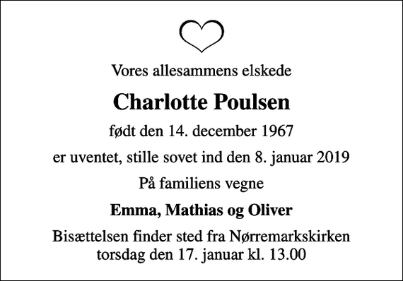 <p>Vores allesammens elskede<br />Charlotte Poulsen<br />født den 14. december 1967<br />er uventet, stille sovet ind den 8. januar 2019<br />På familiens vegne<br />Emma, Mathias og Oliver<br />Bisættelsen finder sted fra Nørremarkskirken torsdag den 17. januar kl. 13.00</p>