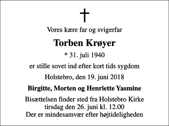 <p>Vores kære far og svigerfar<br />Torben Krøyer<br />* 31. juli 1940<br />er stille sovet ind efter kort tids sygdom<br />Holstebro, den 19. juni 2018<br />Birgitte, Morten og Henriette Yasmine<br />Bisættelsen finder sted fra Holstebro Kirke tirsdag den 26. juni kl. 12.00 Der er mindesamvær efter højtideligheden</p>