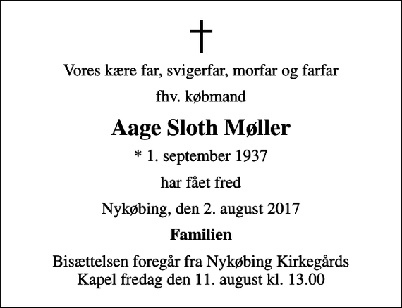 <p>Vores kære far, svigerfar, morfar og farfar<br />fhv. købmand<br />Aage Sloth Møller<br />* 1. september 1937<br />har fået fred<br />Nykøbing, den 2. august 2017<br />Familien<br />Bisættelsen foregår fra Nykøbing Kirkegårds Kapel fredag den 11. august kl. 13.00</p>