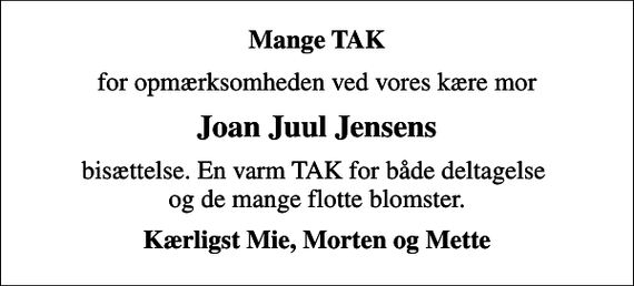 <p>Mange TAK<br />for opmærksomheden ved vores kære mor<br />Joan Juul Jensens<br />bisættelse. En varm TAK for både deltagelse og de mange flotte blomster.<br />Kærligst Mie, Morten og Mette</p>