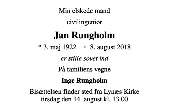 <p>Min elskede mand<br />civilingeniør<br />Jan Rungholm<br />* 3. maj 1922 ✝ 8. august 2018<br />er stille sovet ind<br />På familiens vegne<br />Inge Rungholm<br />Bisættelsen finder sted fra Lynæs Kirke tirsdag den 14. august kl. 13.00</p>