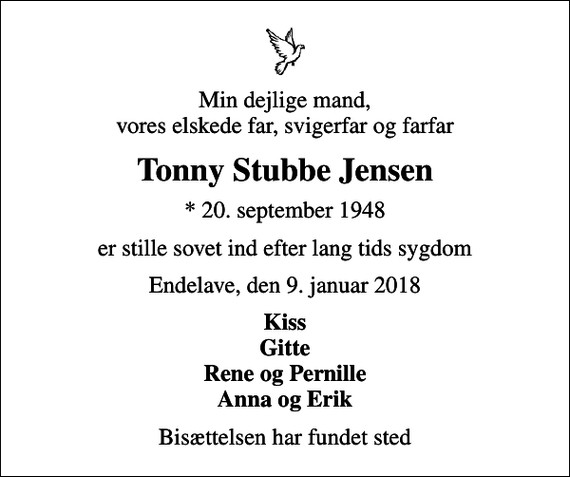 <p>Min dejlige mand, vores elskede far, svigerfar og farfar<br />Tonny Stubbe Jensen<br />* 20. september 1948<br />er stille sovet ind efter lang tids sygdom<br />Endelave, den 9. januar 2018<br />Kiss Gitte Rene og Pernille Anna og Erik<br />Bisættelsen har fundet sted</p>
