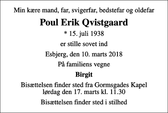 <p>Min kære mand, far, svigerfar, bedstefar og oldefar<br />Poul Erik Qvistgaard<br />* 15. juli 1938<br />er stille sovet ind<br />Esbjerg, den 10. marts 2018<br />På familiens vegne<br />Birgit<br />Bisættelsen finder sted fra Gormsgades Kapel lørdag den 17. marts kl. 11.30<br />Bisættelsen finder sted i stilhed</p>