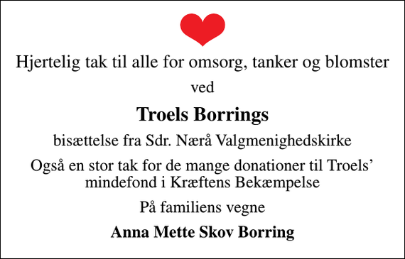 <p>Hjertelig tak til alle for omsorg, tanker og blomster<br />ved<br />Troels Borrings<br />bisættelse fra Sdr. Nærå Valgmenighedskirke<br />Også en stor tak for de mange donationer til Troels mindefond i Kræftens Bekæmpelse<br />På familiens vegne<br />Anna Mette Skov Borring</p>