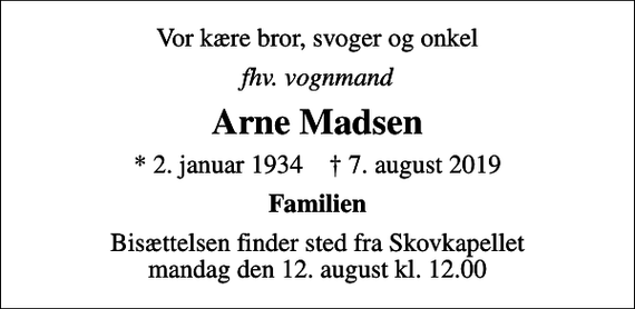 <p>Vor kære bror, svoger og onkel<br />fhv. vognmand<br />Arne Madsen<br />* 2. januar 1934 ✝ 7. august 2019<br />Familien<br />Bisættelsen finder sted fra Skovkapellet mandag den 12. august kl. 12.00</p>