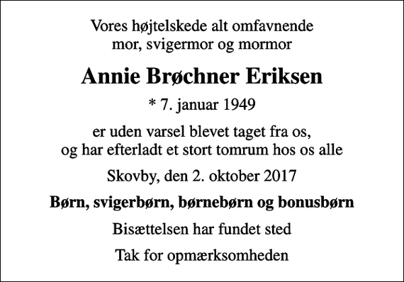 <p>Vores højtelskede alt omfavnende mor, svigermor og mormor<br />Annie Brøchner Eriksen<br />* 7. januar 1949<br />er uden varsel blevet taget fra os, og har efterladt et stort tomrum hos os alle<br />Skovby, den 2. oktober 2017<br />Børn, svigerbørn, børnebørn og bonusbørn<br />Bisættelsen har fundet sted<br />Tak for opmærksomheden</p>