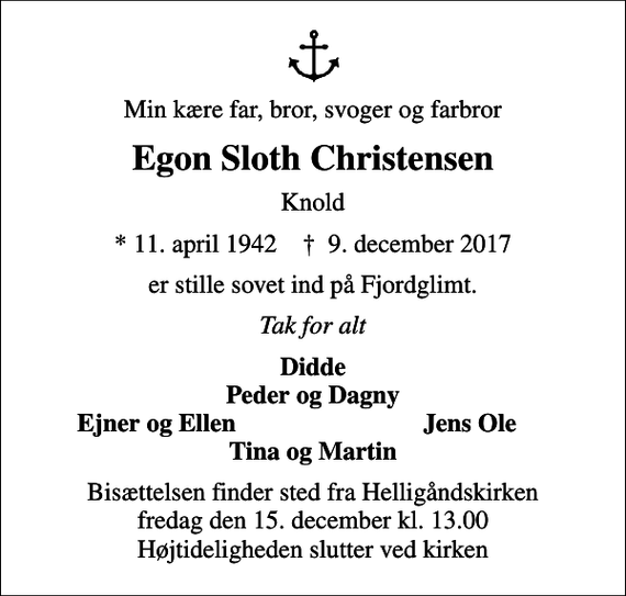 <p>Min kære far, bror, svoger og farbror<br />Egon Sloth Christensen<br />Knold<br />* 11. april 1942 ✝ 9. december 2017<br />er stille sovet ind på Fjordglimt.<br />Tak for alt<br />Didde Peder og Dagny<br />Ejner og Ellen<br />Jens Ole<br />Bisættelsen finder sted fra Helligåndskirken fredag den 15. december kl. 13.00 Højtideligheden slutter ved kirken</p>