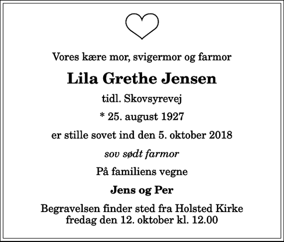 <p>Vores kære mor, svigermor og farmor<br />Lila Grethe Jensen<br />tidl. Skovsyrevej<br />* 25. august 1927<br />er stille sovet ind den 5. oktober 2018<br />sov sødt farmor<br />På familiens vegne<br />Jens og Per<br />Begravelsen finder sted fra Holsted Kirke fredag den 12. oktober kl. 12.00</p>