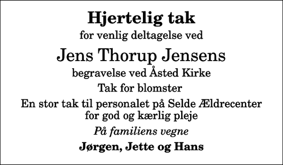 <p>Hjertelig tak<br />for venlig deltagelse ved<br />Jens Thorup Jensens<br />begravelse ved Åsted Kirke<br />Tak for blomster<br />En stor tak til personalet på Selde Ældrecenter for god og kærlig pleje<br />På familiens vegne<br />Jørgen, Jette og Hans</p>