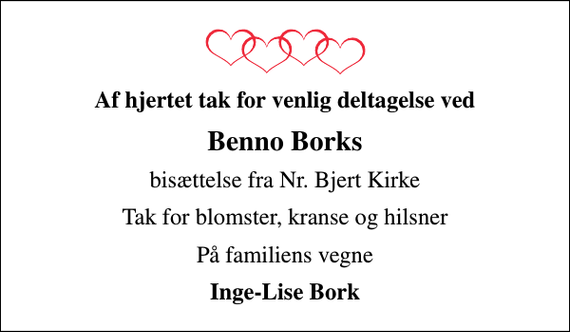 <p>Af hjertet tak for venlig deltagelse ved<br />Benno Borks<br />bisættelse fra Nr. Bjert Kirke<br />Tak for blomster, kranse og hilsner<br />På familiens vegne<br />Inge-Lise Bork</p>