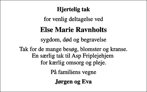 <p>Hjertelig tak<br />for venlig deltagelse ved<br />Else Marie Ravnholts<br />sygdom, død og begravelse<br />Tak for de mange besøg, blomster og kranse. En særlig tak til Asp Friplejehjem for kærlig omsorg og pleje.<br />På familiens vegne<br />Jørgen og Eva</p>