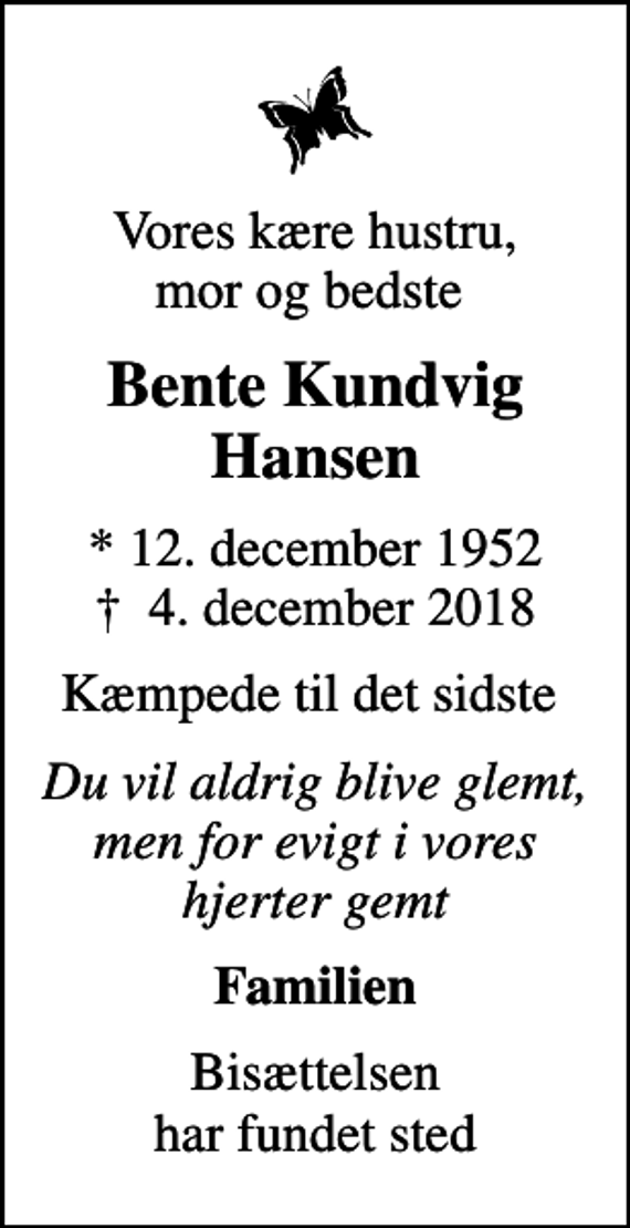 <p>Vores kære hustru, mor og bedste<br />Bente Kundvig Hansen<br />* 12. december 1952<br />✝ 4. december 2018<br />Kæmpede til det sidste<br />Du vil aldrig blive glemt, men for evigt i vores hjerter gemt<br />Familien<br />Bisættelsen har fundet sted</p>