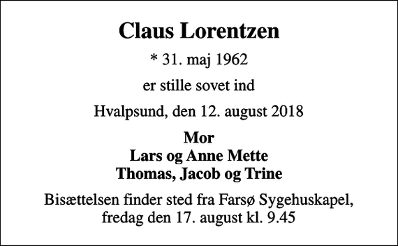 <p>Claus Lorentzen<br />* 31. maj 1962<br />er stille sovet ind<br />Hvalpsund, den 12. august 2018<br />Mor Lars og Anne Mette Thomas, Jacob og Trine<br />Bisættelsen finder sted fra Farsø Sygehuskapel, fredag den 17. august kl. 9.45</p>