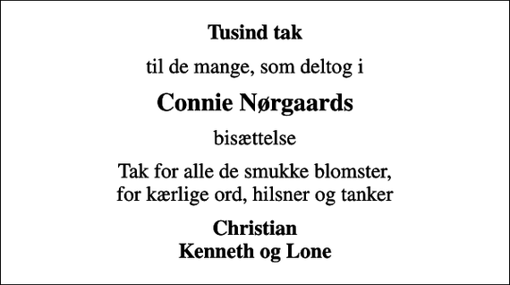 <p>Tusind tak<br />til de mange, som deltog i<br />Connie Nørgaards<br />bisættelse<br />Tak for alle de smukke blomster, for kærlige ord, hilsner og tanker<br />Christian Kenneth og Lone</p>