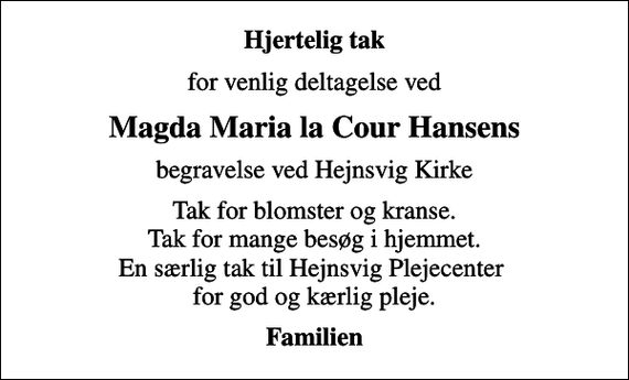 <p>Hjertelig tak<br />for venlig deltagelse ved<br />Magda Maria la Cour Hansens<br />begravelse ved Hejnsvig Kirke<br />Tak for blomster og kranse. Tak for mange besøg i hjemmet. En særlig tak til Hejnsvig Plejecenter for god og kærlig pleje.<br />Familien</p>