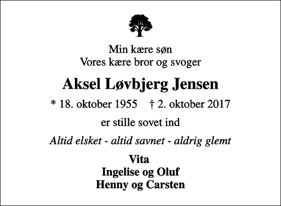 <p>Min kære søn Vores kære bror og svoger<br />Aksel Løvbjerg Jensen<br />* 18. oktober 1955 ✝ 2. oktober 2017<br />er stille sovet ind<br />Altid elsket - altid savnet - aldrig glemt<br />Vita Ingelise og Oluf Henny og Carsten</p>