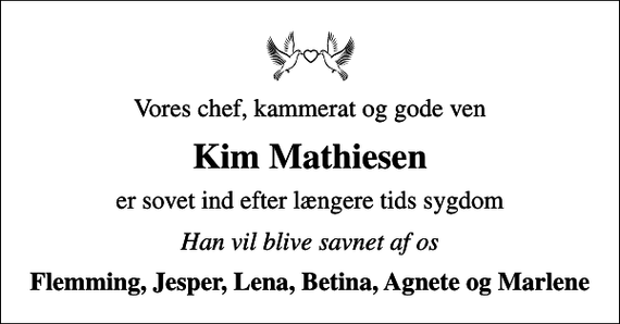 <p>Vores chef, kammerat og gode ven<br />Kim Mathiesen<br />er sovet ind efter længere tids sygdom<br />Han vil blive savnet af os<br />Flemming, Jesper, Lena, Betina, Agnete og Marlene</p>