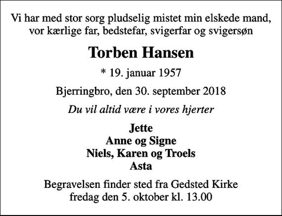 <p>Vi har med stor sorg pludselig mistet min elskede mand, vor kærlige far, bedstefar, svigerfar og svigersøn<br />Torben Hansen<br />* 19. januar 1957<br />Bjerringbro, den 30. september 2018<br />Du vil altid være i vores hjerter<br />Jette Anne og Signe Niels, Karen og Troels Asta<br />Begravelsen finder sted fra Gedsted Kirke fredag den 5. oktober kl. 13.00</p>