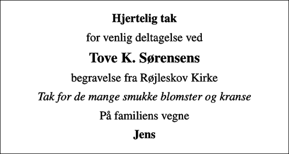 <p>Hjertelig tak<br />for venlig deltagelse ved<br />Tove K. Sørensens<br />begravelse fra Røjleskov Kirke<br />Tak for de mange smukke blomster og kranse<br />På familiens vegne<br />Jens</p>