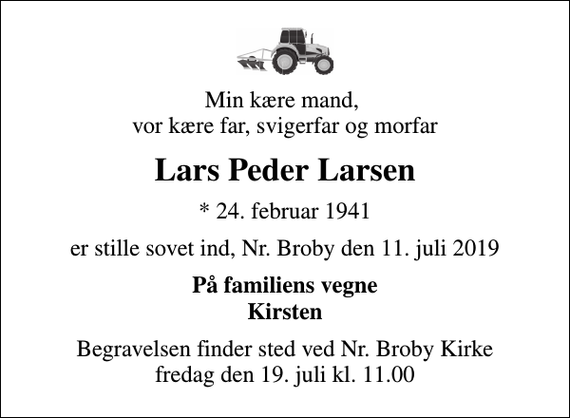 <p>Min kære mand, vor kære far, svigerfar og morfar<br />Lars Peder Larsen<br />* 24. februar 1941<br />er stille sovet ind, Nr. Broby den 11. juli 2019<br />På familiens vegne Kirsten<br />Begravelsen finder sted ved Nr. Broby Kirke fredag den 19. juli kl. 11.00</p>