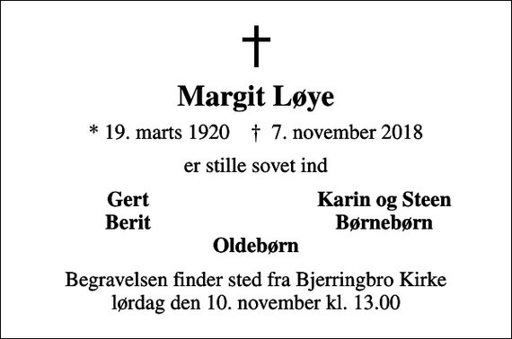 <p>Margit Løye<br />* 19. marts 1920 ✝ 7. november 2018<br />er stille sovet ind<br />Gert<br />Karin og Steen<br />Berit<br />Børnebørn<br />Begravelsen finder sted fra Bjerringbro Kirke lørdag den 10. november kl. 13.00</p>