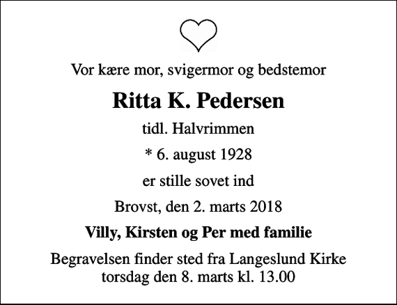 <p>Vor kære mor, svigermor og bedstemor<br />Ritta K. Pedersen<br />tidl. Halvrimmen<br />* 6. august 1928<br />er stille sovet ind<br />Brovst, den 2. marts 2018<br />Villy, Kirsten og Per med familie<br />Begravelsen finder sted fra Langeslund Kirke torsdag den 8. marts kl. 13.00</p>