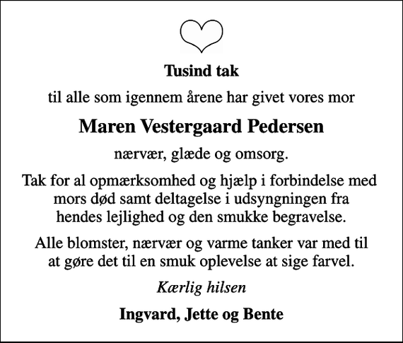 <p>Tusind tak<br />til alle som igennem årene har givet vores mor<br />Maren Vestergaard Pedersen<br />nærvær, glæde og omsorg.<br />Tak for al opmærksomhed og hjælp i forbindelse med mors død samt deltagelse i udsyngningen fra hendes lejlighed og den smukke begravelse.<br />Alle blomster, nærvær og varme tanker var med til at gøre det til en smuk oplevelse at sige farvel.<br />Kærlig hilsen<br />Ingvard, Jette og Bente</p>