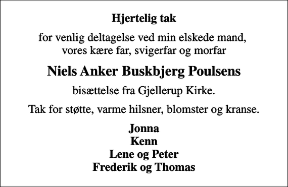 <p>Hjertelig tak<br />for venlig deltagelse ved min elskede mand, vores kære far, svigerfar og morfar<br />Niels Anker Buskbjerg Poulsens<br />bisættelse fra Gjellerup Kirke.<br />Tak for støtte, varme hilsner, blomster og kranse.<br />Jonna Kenn Lene og Peter Frederik og Thomas</p>