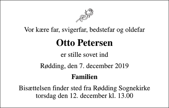 <p>Vor kære far, svigerfar, bedstefar og oldefar<br />Otto Petersen<br />er stille sovet ind<br />Rødding, den 7. december 2019<br />Familien<br />Bisættelsen finder sted fra Rødding Sognekirke torsdag den 12. december kl. 13.00</p>